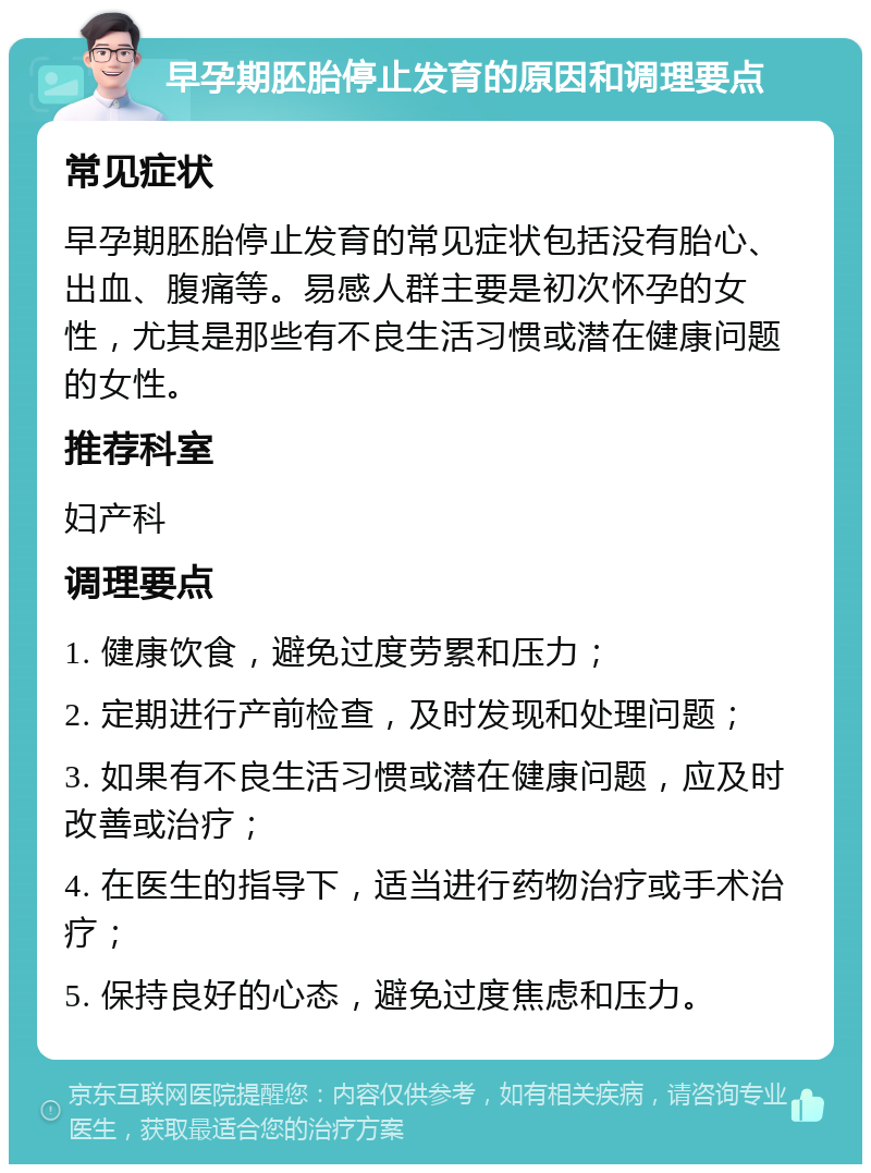 早孕期胚胎停止发育的原因和调理要点 常见症状 早孕期胚胎停止发育的常见症状包括没有胎心、出血、腹痛等。易感人群主要是初次怀孕的女性，尤其是那些有不良生活习惯或潜在健康问题的女性。 推荐科室 妇产科 调理要点 1. 健康饮食，避免过度劳累和压力； 2. 定期进行产前检查，及时发现和处理问题； 3. 如果有不良生活习惯或潜在健康问题，应及时改善或治疗； 4. 在医生的指导下，适当进行药物治疗或手术治疗； 5. 保持良好的心态，避免过度焦虑和压力。