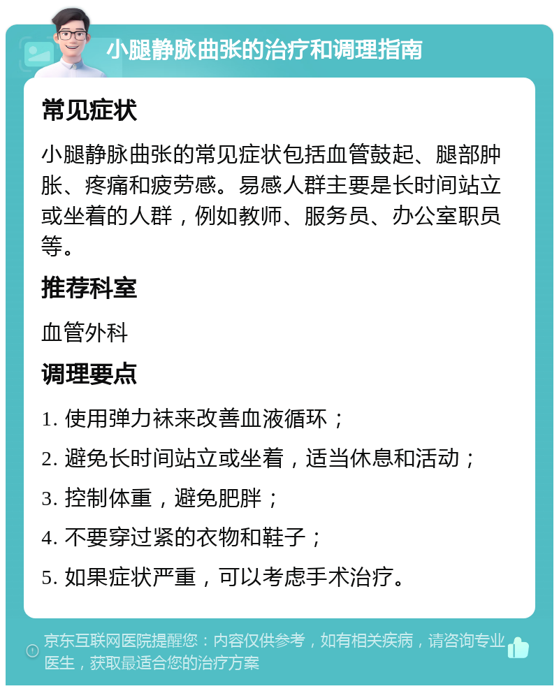 小腿静脉曲张的治疗和调理指南 常见症状 小腿静脉曲张的常见症状包括血管鼓起、腿部肿胀、疼痛和疲劳感。易感人群主要是长时间站立或坐着的人群，例如教师、服务员、办公室职员等。 推荐科室 血管外科 调理要点 1. 使用弹力袜来改善血液循环； 2. 避免长时间站立或坐着，适当休息和活动； 3. 控制体重，避免肥胖； 4. 不要穿过紧的衣物和鞋子； 5. 如果症状严重，可以考虑手术治疗。