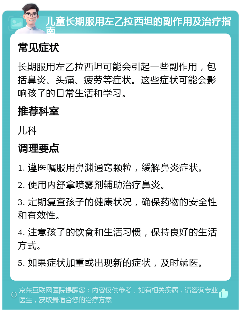 儿童长期服用左乙拉西坦的副作用及治疗指南 常见症状 长期服用左乙拉西坦可能会引起一些副作用，包括鼻炎、头痛、疲劳等症状。这些症状可能会影响孩子的日常生活和学习。 推荐科室 儿科 调理要点 1. 遵医嘱服用鼻渊通窍颗粒，缓解鼻炎症状。 2. 使用内舒拿喷雾剂辅助治疗鼻炎。 3. 定期复查孩子的健康状况，确保药物的安全性和有效性。 4. 注意孩子的饮食和生活习惯，保持良好的生活方式。 5. 如果症状加重或出现新的症状，及时就医。