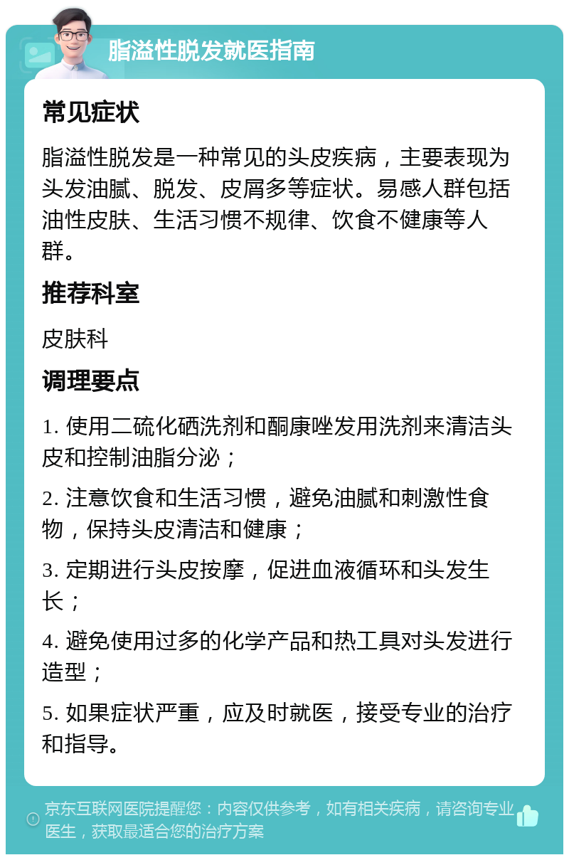 脂溢性脱发就医指南 常见症状 脂溢性脱发是一种常见的头皮疾病，主要表现为头发油腻、脱发、皮屑多等症状。易感人群包括油性皮肤、生活习惯不规律、饮食不健康等人群。 推荐科室 皮肤科 调理要点 1. 使用二硫化硒洗剂和酮康唑发用洗剂来清洁头皮和控制油脂分泌； 2. 注意饮食和生活习惯，避免油腻和刺激性食物，保持头皮清洁和健康； 3. 定期进行头皮按摩，促进血液循环和头发生长； 4. 避免使用过多的化学产品和热工具对头发进行造型； 5. 如果症状严重，应及时就医，接受专业的治疗和指导。