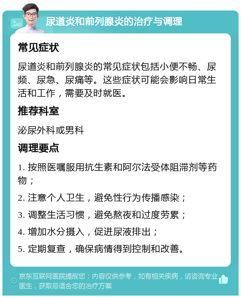 尿道炎和前列腺炎的治疗与调理 常见症状 尿道炎和前列腺炎的常见症状包括小便不畅、尿频、尿急、尿痛等。这些症状可能会影响日常生活和工作，需要及时就医。 推荐科室 泌尿外科或男科 调理要点 1. 按照医嘱服用抗生素和阿尔法受体阻滞剂等药物； 2. 注意个人卫生，避免性行为传播感染； 3. 调整生活习惯，避免熬夜和过度劳累； 4. 增加水分摄入，促进尿液排出； 5. 定期复查，确保病情得到控制和改善。