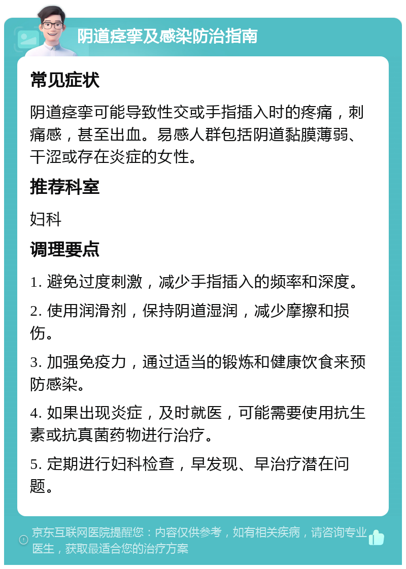 阴道痉挛及感染防治指南 常见症状 阴道痉挛可能导致性交或手指插入时的疼痛，刺痛感，甚至出血。易感人群包括阴道黏膜薄弱、干涩或存在炎症的女性。 推荐科室 妇科 调理要点 1. 避免过度刺激，减少手指插入的频率和深度。 2. 使用润滑剂，保持阴道湿润，减少摩擦和损伤。 3. 加强免疫力，通过适当的锻炼和健康饮食来预防感染。 4. 如果出现炎症，及时就医，可能需要使用抗生素或抗真菌药物进行治疗。 5. 定期进行妇科检查，早发现、早治疗潜在问题。