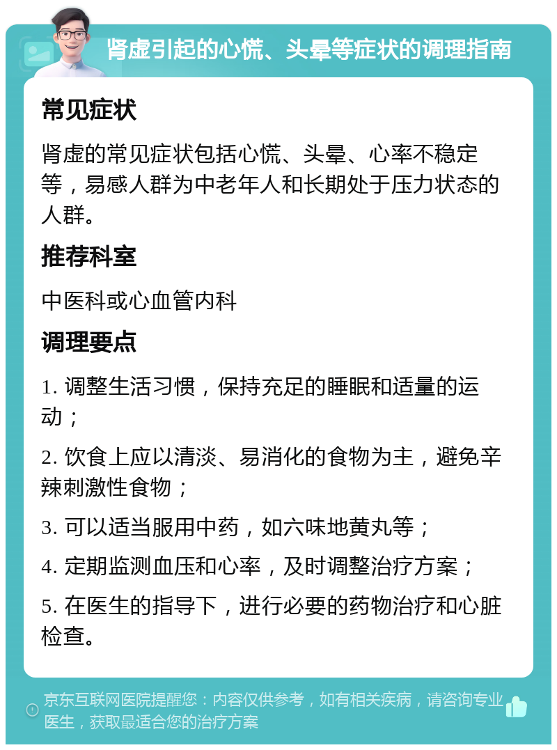 肾虚引起的心慌、头晕等症状的调理指南 常见症状 肾虚的常见症状包括心慌、头晕、心率不稳定等，易感人群为中老年人和长期处于压力状态的人群。 推荐科室 中医科或心血管内科 调理要点 1. 调整生活习惯，保持充足的睡眠和适量的运动； 2. 饮食上应以清淡、易消化的食物为主，避免辛辣刺激性食物； 3. 可以适当服用中药，如六味地黄丸等； 4. 定期监测血压和心率，及时调整治疗方案； 5. 在医生的指导下，进行必要的药物治疗和心脏检查。