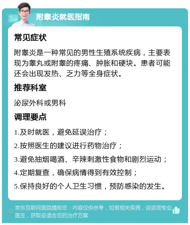 附睾炎就医指南 常见症状 附睾炎是一种常见的男性生殖系统疾病，主要表现为睾丸或附睾的疼痛、肿胀和硬块。患者可能还会出现发热、乏力等全身症状。 推荐科室 泌尿外科或男科 调理要点 1.及时就医，避免延误治疗； 2.按照医生的建议进行药物治疗； 3.避免抽烟喝酒、辛辣刺激性食物和剧烈运动； 4.定期复查，确保病情得到有效控制； 5.保持良好的个人卫生习惯，预防感染的发生。