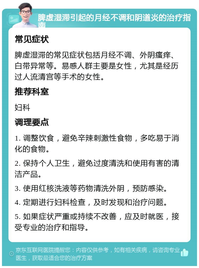 脾虚湿滞引起的月经不调和阴道炎的治疗指南 常见症状 脾虚湿滞的常见症状包括月经不调、外阴瘙痒、白带异常等。易感人群主要是女性，尤其是经历过人流清宫等手术的女性。 推荐科室 妇科 调理要点 1. 调整饮食，避免辛辣刺激性食物，多吃易于消化的食物。 2. 保持个人卫生，避免过度清洗和使用有害的清洁产品。 3. 使用红核洗液等药物清洗外阴，预防感染。 4. 定期进行妇科检查，及时发现和治疗问题。 5. 如果症状严重或持续不改善，应及时就医，接受专业的治疗和指导。