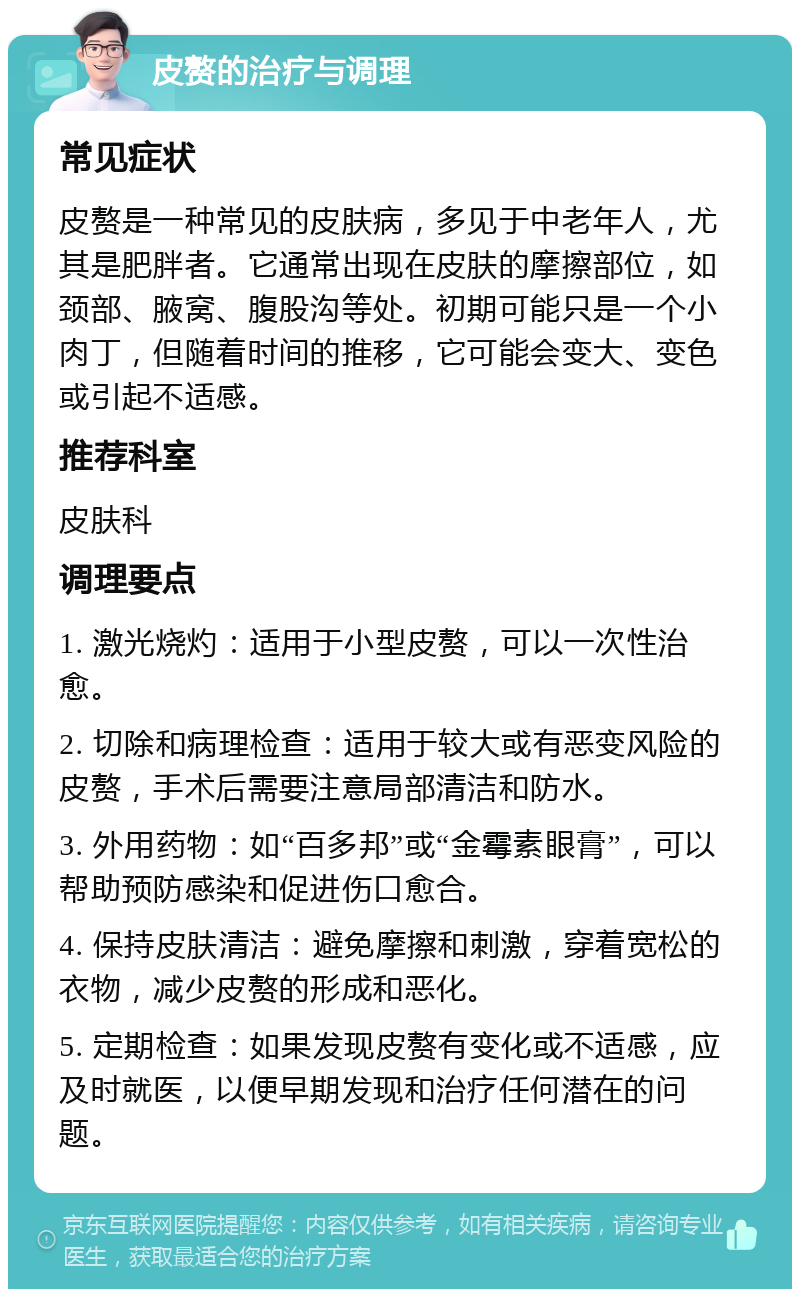 皮赘的治疗与调理 常见症状 皮赘是一种常见的皮肤病，多见于中老年人，尤其是肥胖者。它通常出现在皮肤的摩擦部位，如颈部、腋窝、腹股沟等处。初期可能只是一个小肉丁，但随着时间的推移，它可能会变大、变色或引起不适感。 推荐科室 皮肤科 调理要点 1. 激光烧灼：适用于小型皮赘，可以一次性治愈。 2. 切除和病理检查：适用于较大或有恶变风险的皮赘，手术后需要注意局部清洁和防水。 3. 外用药物：如“百多邦”或“金霉素眼膏”，可以帮助预防感染和促进伤口愈合。 4. 保持皮肤清洁：避免摩擦和刺激，穿着宽松的衣物，减少皮赘的形成和恶化。 5. 定期检查：如果发现皮赘有变化或不适感，应及时就医，以便早期发现和治疗任何潜在的问题。