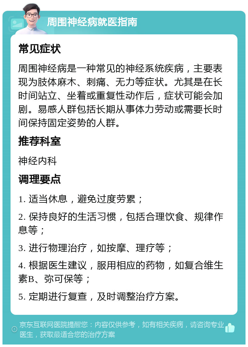 周围神经病就医指南 常见症状 周围神经病是一种常见的神经系统疾病，主要表现为肢体麻木、刺痛、无力等症状。尤其是在长时间站立、坐着或重复性动作后，症状可能会加剧。易感人群包括长期从事体力劳动或需要长时间保持固定姿势的人群。 推荐科室 神经内科 调理要点 1. 适当休息，避免过度劳累； 2. 保持良好的生活习惯，包括合理饮食、规律作息等； 3. 进行物理治疗，如按摩、理疗等； 4. 根据医生建议，服用相应的药物，如复合维生素B、弥可保等； 5. 定期进行复查，及时调整治疗方案。