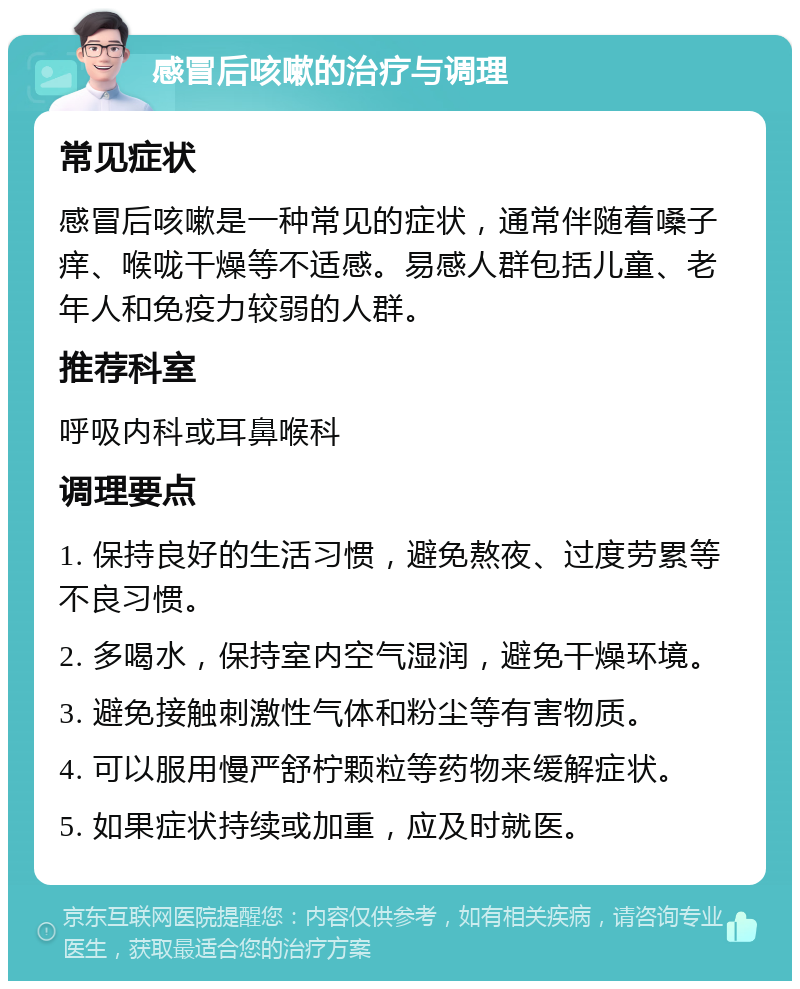 感冒后咳嗽的治疗与调理 常见症状 感冒后咳嗽是一种常见的症状，通常伴随着嗓子痒、喉咙干燥等不适感。易感人群包括儿童、老年人和免疫力较弱的人群。 推荐科室 呼吸内科或耳鼻喉科 调理要点 1. 保持良好的生活习惯，避免熬夜、过度劳累等不良习惯。 2. 多喝水，保持室内空气湿润，避免干燥环境。 3. 避免接触刺激性气体和粉尘等有害物质。 4. 可以服用慢严舒柠颗粒等药物来缓解症状。 5. 如果症状持续或加重，应及时就医。