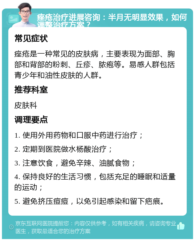 痤疮治疗进展咨询：半月无明显效果，如何调整治疗方案？ 常见症状 痤疮是一种常见的皮肤病，主要表现为面部、胸部和背部的粉刺、丘疹、脓疱等。易感人群包括青少年和油性皮肤的人群。 推荐科室 皮肤科 调理要点 1. 使用外用药物和口服中药进行治疗； 2. 定期到医院做水杨酸治疗； 3. 注意饮食，避免辛辣、油腻食物； 4. 保持良好的生活习惯，包括充足的睡眠和适量的运动； 5. 避免挤压痘痘，以免引起感染和留下疤痕。