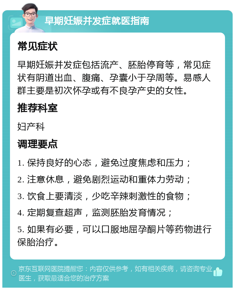 早期妊娠并发症就医指南 常见症状 早期妊娠并发症包括流产、胚胎停育等，常见症状有阴道出血、腹痛、孕囊小于孕周等。易感人群主要是初次怀孕或有不良孕产史的女性。 推荐科室 妇产科 调理要点 1. 保持良好的心态，避免过度焦虑和压力； 2. 注意休息，避免剧烈运动和重体力劳动； 3. 饮食上要清淡，少吃辛辣刺激性的食物； 4. 定期复查超声，监测胚胎发育情况； 5. 如果有必要，可以口服地屈孕酮片等药物进行保胎治疗。