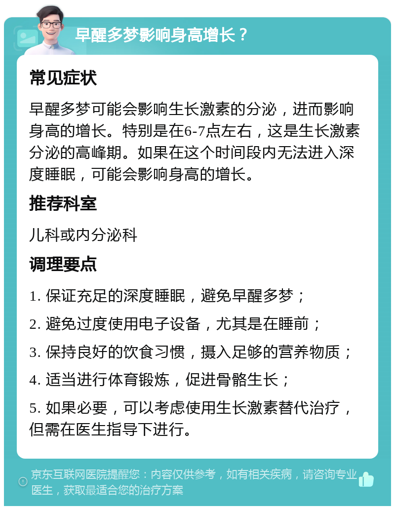 早醒多梦影响身高增长？ 常见症状 早醒多梦可能会影响生长激素的分泌，进而影响身高的增长。特别是在6-7点左右，这是生长激素分泌的高峰期。如果在这个时间段内无法进入深度睡眠，可能会影响身高的增长。 推荐科室 儿科或内分泌科 调理要点 1. 保证充足的深度睡眠，避免早醒多梦； 2. 避免过度使用电子设备，尤其是在睡前； 3. 保持良好的饮食习惯，摄入足够的营养物质； 4. 适当进行体育锻炼，促进骨骼生长； 5. 如果必要，可以考虑使用生长激素替代治疗，但需在医生指导下进行。