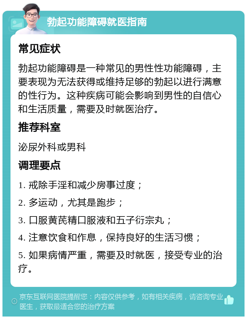 勃起功能障碍就医指南 常见症状 勃起功能障碍是一种常见的男性性功能障碍，主要表现为无法获得或维持足够的勃起以进行满意的性行为。这种疾病可能会影响到男性的自信心和生活质量，需要及时就医治疗。 推荐科室 泌尿外科或男科 调理要点 1. 戒除手淫和减少房事过度； 2. 多运动，尤其是跑步； 3. 口服黄芪精口服液和五子衍宗丸； 4. 注意饮食和作息，保持良好的生活习惯； 5. 如果病情严重，需要及时就医，接受专业的治疗。