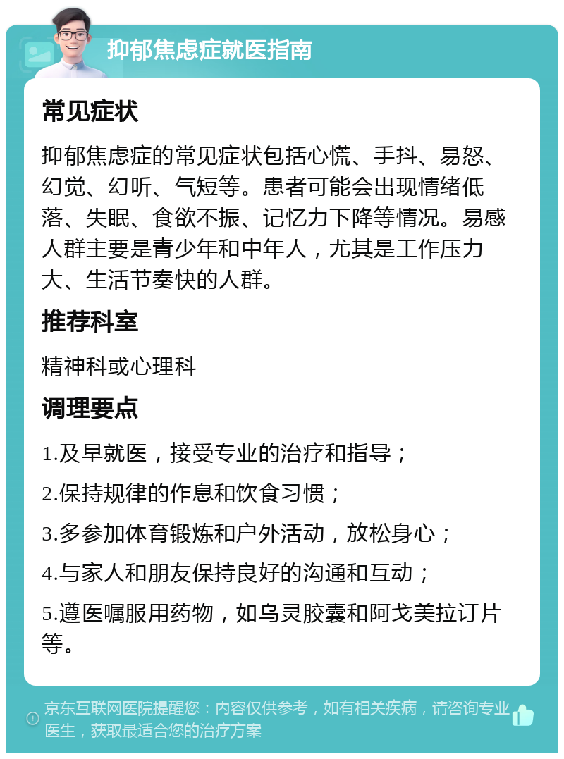 抑郁焦虑症就医指南 常见症状 抑郁焦虑症的常见症状包括心慌、手抖、易怒、幻觉、幻听、气短等。患者可能会出现情绪低落、失眠、食欲不振、记忆力下降等情况。易感人群主要是青少年和中年人，尤其是工作压力大、生活节奏快的人群。 推荐科室 精神科或心理科 调理要点 1.及早就医，接受专业的治疗和指导； 2.保持规律的作息和饮食习惯； 3.多参加体育锻炼和户外活动，放松身心； 4.与家人和朋友保持良好的沟通和互动； 5.遵医嘱服用药物，如乌灵胶囊和阿戈美拉订片等。