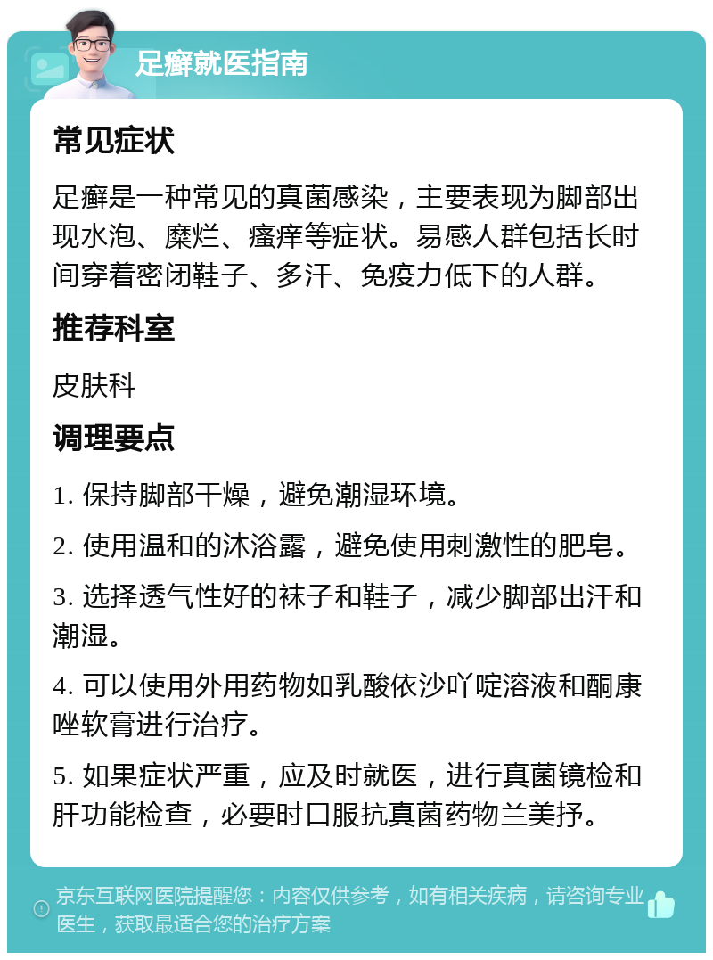 足癣就医指南 常见症状 足癣是一种常见的真菌感染，主要表现为脚部出现水泡、糜烂、瘙痒等症状。易感人群包括长时间穿着密闭鞋子、多汗、免疫力低下的人群。 推荐科室 皮肤科 调理要点 1. 保持脚部干燥，避免潮湿环境。 2. 使用温和的沐浴露，避免使用刺激性的肥皂。 3. 选择透气性好的袜子和鞋子，减少脚部出汗和潮湿。 4. 可以使用外用药物如乳酸依沙吖啶溶液和酮康唑软膏进行治疗。 5. 如果症状严重，应及时就医，进行真菌镜检和肝功能检查，必要时口服抗真菌药物兰美抒。