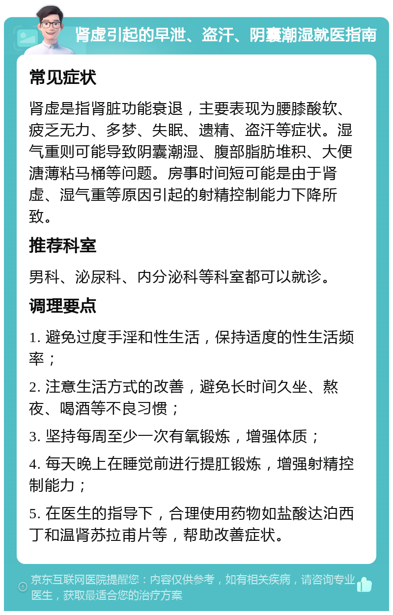 肾虚引起的早泄、盗汗、阴囊潮湿就医指南 常见症状 肾虚是指肾脏功能衰退，主要表现为腰膝酸软、疲乏无力、多梦、失眠、遗精、盗汗等症状。湿气重则可能导致阴囊潮湿、腹部脂肪堆积、大便溏薄粘马桶等问题。房事时间短可能是由于肾虚、湿气重等原因引起的射精控制能力下降所致。 推荐科室 男科、泌尿科、内分泌科等科室都可以就诊。 调理要点 1. 避免过度手淫和性生活，保持适度的性生活频率； 2. 注意生活方式的改善，避免长时间久坐、熬夜、喝酒等不良习惯； 3. 坚持每周至少一次有氧锻炼，增强体质； 4. 每天晚上在睡觉前进行提肛锻炼，增强射精控制能力； 5. 在医生的指导下，合理使用药物如盐酸达泊西丁和温肾苏拉甫片等，帮助改善症状。