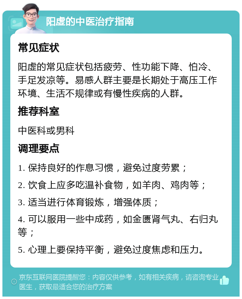 阳虚的中医治疗指南 常见症状 阳虚的常见症状包括疲劳、性功能下降、怕冷、手足发凉等。易感人群主要是长期处于高压工作环境、生活不规律或有慢性疾病的人群。 推荐科室 中医科或男科 调理要点 1. 保持良好的作息习惯，避免过度劳累； 2. 饮食上应多吃温补食物，如羊肉、鸡肉等； 3. 适当进行体育锻炼，增强体质； 4. 可以服用一些中成药，如金匮肾气丸、右归丸等； 5. 心理上要保持平衡，避免过度焦虑和压力。