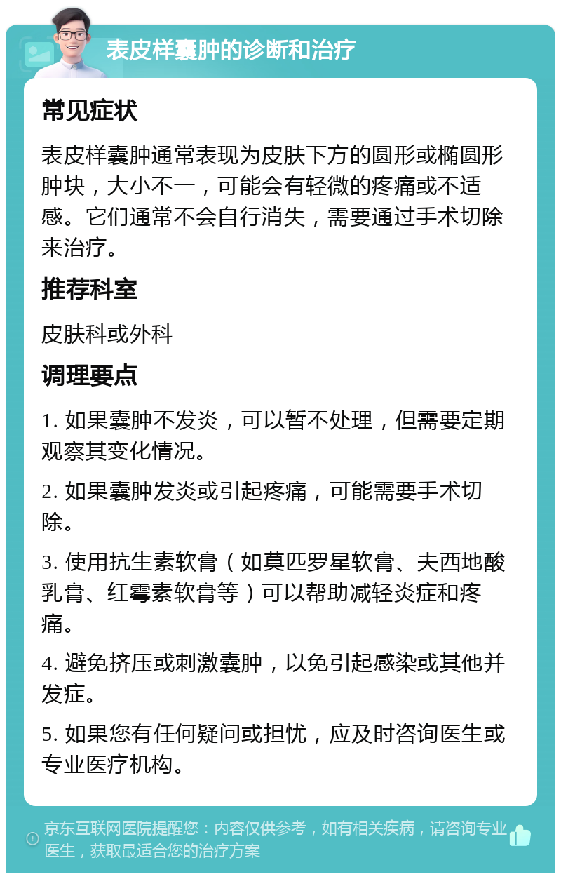 表皮样囊肿的诊断和治疗 常见症状 表皮样囊肿通常表现为皮肤下方的圆形或椭圆形肿块，大小不一，可能会有轻微的疼痛或不适感。它们通常不会自行消失，需要通过手术切除来治疗。 推荐科室 皮肤科或外科 调理要点 1. 如果囊肿不发炎，可以暂不处理，但需要定期观察其变化情况。 2. 如果囊肿发炎或引起疼痛，可能需要手术切除。 3. 使用抗生素软膏（如莫匹罗星软膏、夫西地酸乳膏、红霉素软膏等）可以帮助减轻炎症和疼痛。 4. 避免挤压或刺激囊肿，以免引起感染或其他并发症。 5. 如果您有任何疑问或担忧，应及时咨询医生或专业医疗机构。