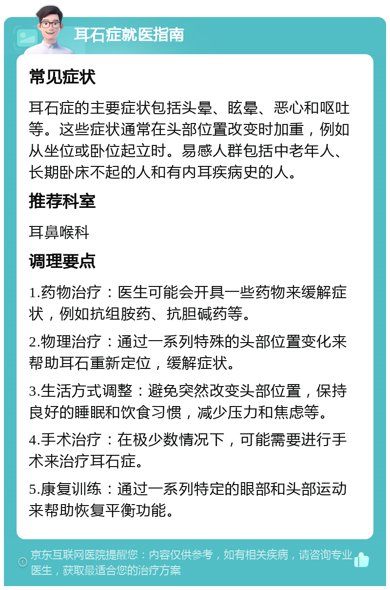 耳石症就医指南 常见症状 耳石症的主要症状包括头晕、眩晕、恶心和呕吐等。这些症状通常在头部位置改变时加重，例如从坐位或卧位起立时。易感人群包括中老年人、长期卧床不起的人和有内耳疾病史的人。 推荐科室 耳鼻喉科 调理要点 1.药物治疗：医生可能会开具一些药物来缓解症状，例如抗组胺药、抗胆碱药等。 2.物理治疗：通过一系列特殊的头部位置变化来帮助耳石重新定位，缓解症状。 3.生活方式调整：避免突然改变头部位置，保持良好的睡眠和饮食习惯，减少压力和焦虑等。 4.手术治疗：在极少数情况下，可能需要进行手术来治疗耳石症。 5.康复训练：通过一系列特定的眼部和头部运动来帮助恢复平衡功能。