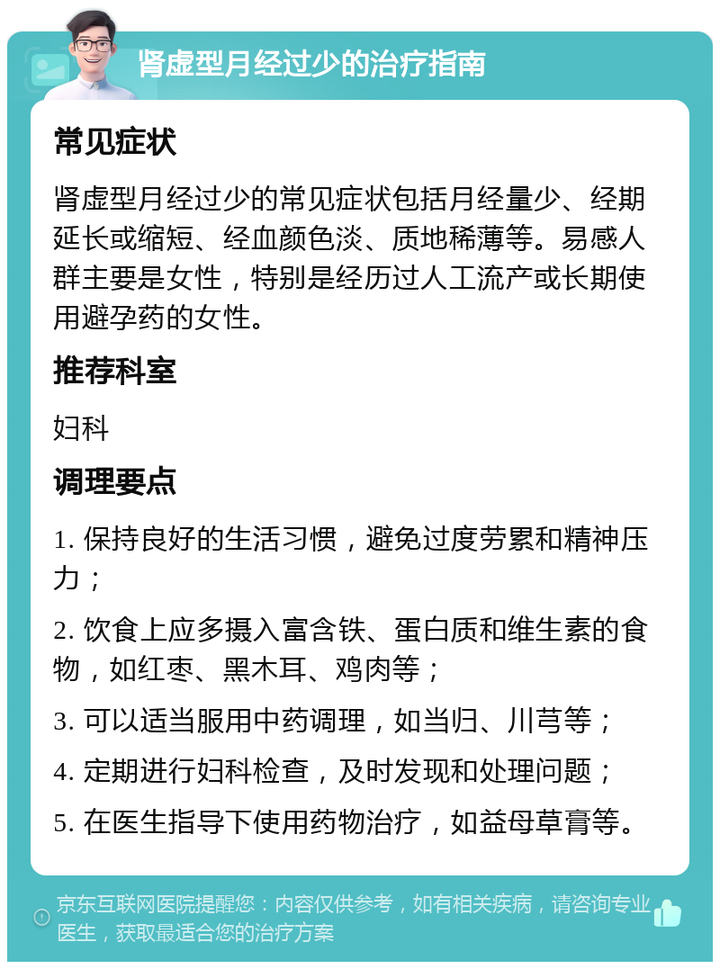 肾虚型月经过少的治疗指南 常见症状 肾虚型月经过少的常见症状包括月经量少、经期延长或缩短、经血颜色淡、质地稀薄等。易感人群主要是女性，特别是经历过人工流产或长期使用避孕药的女性。 推荐科室 妇科 调理要点 1. 保持良好的生活习惯，避免过度劳累和精神压力； 2. 饮食上应多摄入富含铁、蛋白质和维生素的食物，如红枣、黑木耳、鸡肉等； 3. 可以适当服用中药调理，如当归、川芎等； 4. 定期进行妇科检查，及时发现和处理问题； 5. 在医生指导下使用药物治疗，如益母草膏等。