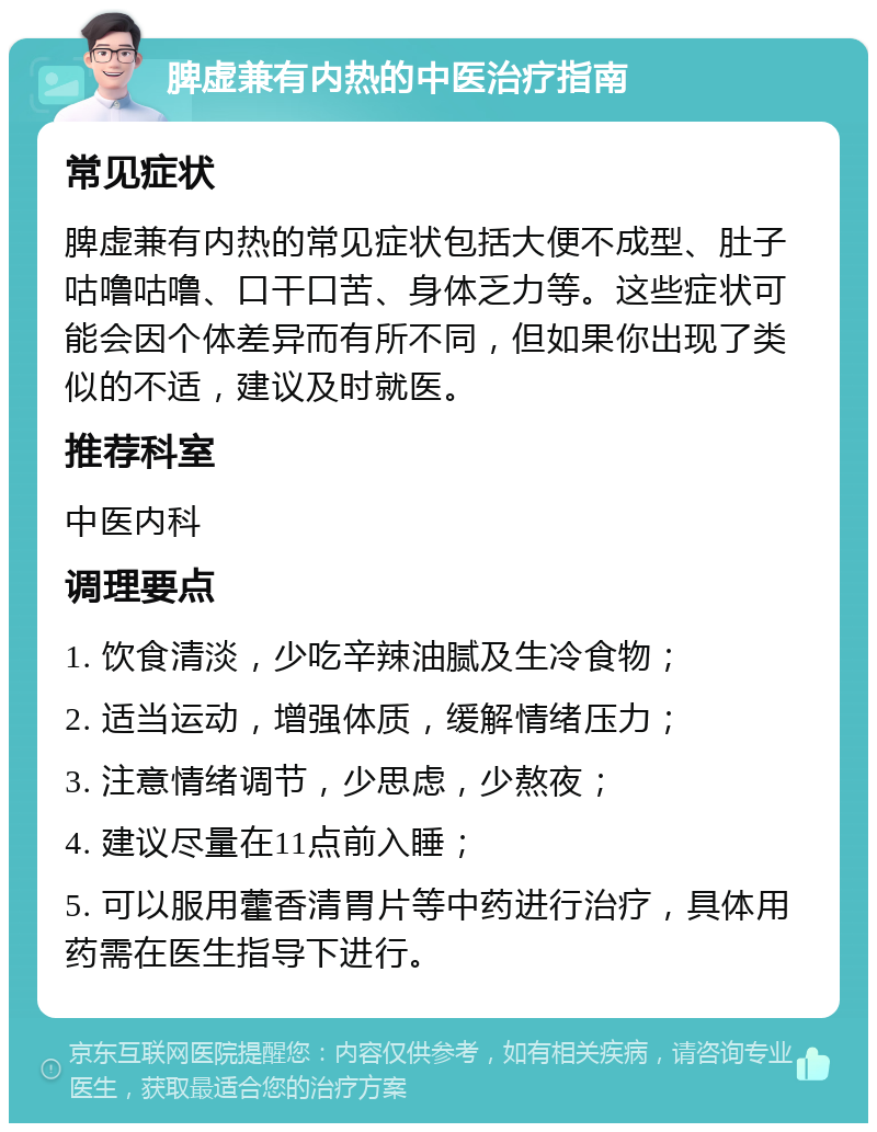 脾虚兼有内热的中医治疗指南 常见症状 脾虚兼有内热的常见症状包括大便不成型、肚子咕噜咕噜、口干口苦、身体乏力等。这些症状可能会因个体差异而有所不同，但如果你出现了类似的不适，建议及时就医。 推荐科室 中医内科 调理要点 1. 饮食清淡，少吃辛辣油腻及生冷食物； 2. 适当运动，增强体质，缓解情绪压力； 3. 注意情绪调节，少思虑，少熬夜； 4. 建议尽量在11点前入睡； 5. 可以服用藿香清胃片等中药进行治疗，具体用药需在医生指导下进行。