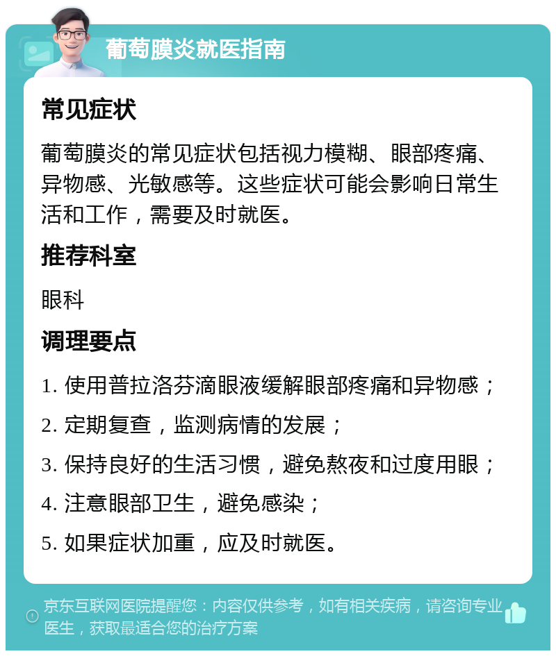 葡萄膜炎就医指南 常见症状 葡萄膜炎的常见症状包括视力模糊、眼部疼痛、异物感、光敏感等。这些症状可能会影响日常生活和工作，需要及时就医。 推荐科室 眼科 调理要点 1. 使用普拉洛芬滴眼液缓解眼部疼痛和异物感； 2. 定期复查，监测病情的发展； 3. 保持良好的生活习惯，避免熬夜和过度用眼； 4. 注意眼部卫生，避免感染； 5. 如果症状加重，应及时就医。