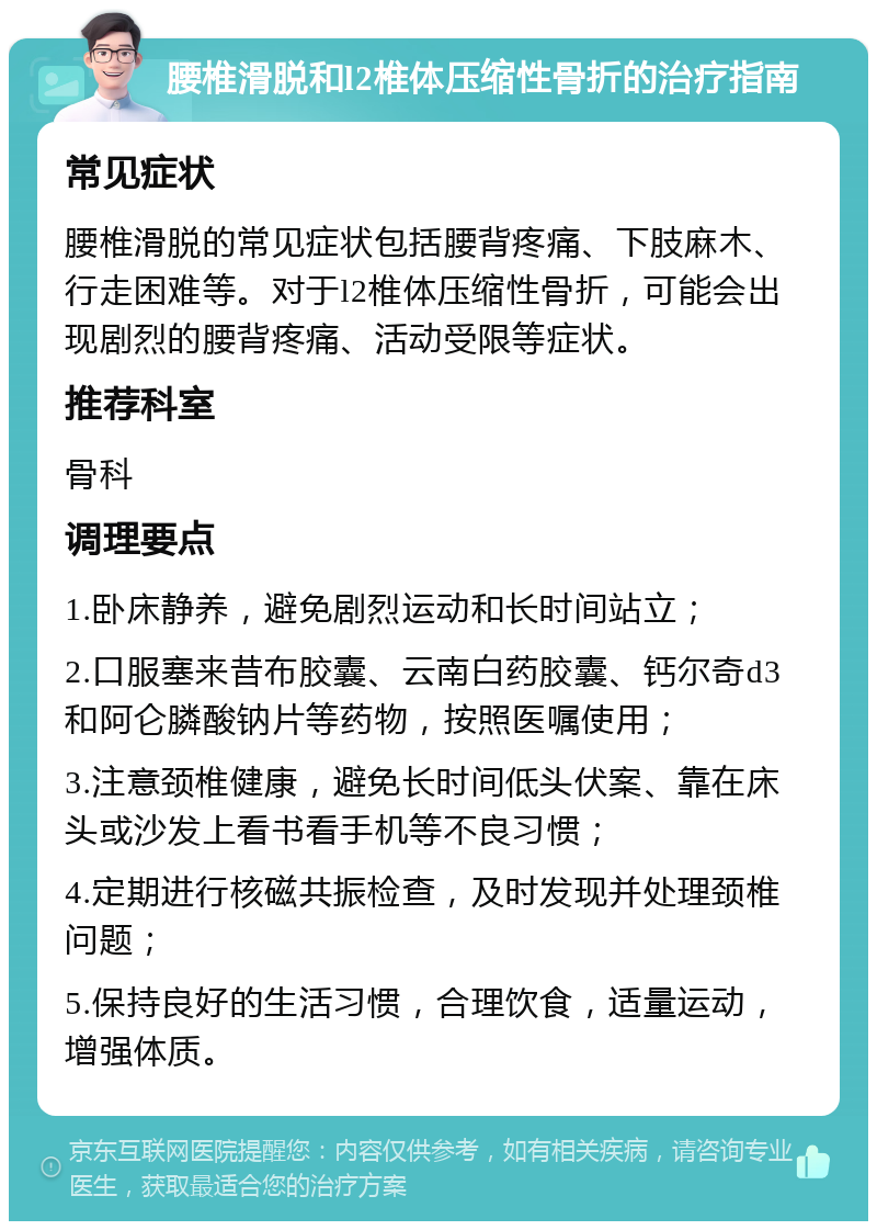 腰椎滑脱和l2椎体压缩性骨折的治疗指南 常见症状 腰椎滑脱的常见症状包括腰背疼痛、下肢麻木、行走困难等。对于l2椎体压缩性骨折，可能会出现剧烈的腰背疼痛、活动受限等症状。 推荐科室 骨科 调理要点 1.卧床静养，避免剧烈运动和长时间站立； 2.口服塞来昔布胶囊、云南白药胶囊、钙尔奇d3和阿仑膦酸钠片等药物，按照医嘱使用； 3.注意颈椎健康，避免长时间低头伏案、靠在床头或沙发上看书看手机等不良习惯； 4.定期进行核磁共振检查，及时发现并处理颈椎问题； 5.保持良好的生活习惯，合理饮食，适量运动，增强体质。