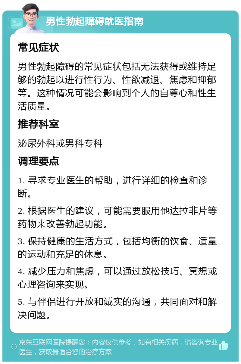 男性勃起障碍就医指南 常见症状 男性勃起障碍的常见症状包括无法获得或维持足够的勃起以进行性行为、性欲减退、焦虑和抑郁等。这种情况可能会影响到个人的自尊心和性生活质量。 推荐科室 泌尿外科或男科专科 调理要点 1. 寻求专业医生的帮助，进行详细的检查和诊断。 2. 根据医生的建议，可能需要服用他达拉非片等药物来改善勃起功能。 3. 保持健康的生活方式，包括均衡的饮食、适量的运动和充足的休息。 4. 减少压力和焦虑，可以通过放松技巧、冥想或心理咨询来实现。 5. 与伴侣进行开放和诚实的沟通，共同面对和解决问题。