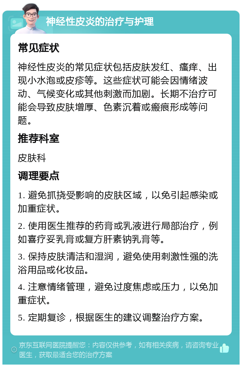 神经性皮炎的治疗与护理 常见症状 神经性皮炎的常见症状包括皮肤发红、瘙痒、出现小水泡或皮疹等。这些症状可能会因情绪波动、气候变化或其他刺激而加剧。长期不治疗可能会导致皮肤增厚、色素沉着或瘢痕形成等问题。 推荐科室 皮肤科 调理要点 1. 避免抓挠受影响的皮肤区域，以免引起感染或加重症状。 2. 使用医生推荐的药膏或乳液进行局部治疗，例如喜疗妥乳膏或复方肝素钠乳膏等。 3. 保持皮肤清洁和湿润，避免使用刺激性强的洗浴用品或化妆品。 4. 注意情绪管理，避免过度焦虑或压力，以免加重症状。 5. 定期复诊，根据医生的建议调整治疗方案。