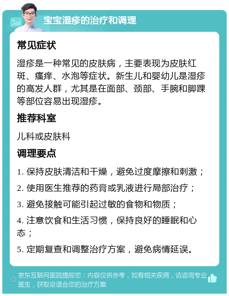 宝宝湿疹的治疗和调理 常见症状 湿疹是一种常见的皮肤病，主要表现为皮肤红斑、瘙痒、水泡等症状。新生儿和婴幼儿是湿疹的高发人群，尤其是在面部、颈部、手腕和脚踝等部位容易出现湿疹。 推荐科室 儿科或皮肤科 调理要点 1. 保持皮肤清洁和干燥，避免过度摩擦和刺激； 2. 使用医生推荐的药膏或乳液进行局部治疗； 3. 避免接触可能引起过敏的食物和物质； 4. 注意饮食和生活习惯，保持良好的睡眠和心态； 5. 定期复查和调整治疗方案，避免病情延误。