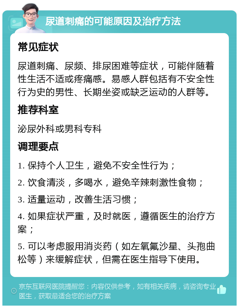 尿道刺痛的可能原因及治疗方法 常见症状 尿道刺痛、尿频、排尿困难等症状，可能伴随着性生活不适或疼痛感。易感人群包括有不安全性行为史的男性、长期坐姿或缺乏运动的人群等。 推荐科室 泌尿外科或男科专科 调理要点 1. 保持个人卫生，避免不安全性行为； 2. 饮食清淡，多喝水，避免辛辣刺激性食物； 3. 适量运动，改善生活习惯； 4. 如果症状严重，及时就医，遵循医生的治疗方案； 5. 可以考虑服用消炎药（如左氧氟沙星、头孢曲松等）来缓解症状，但需在医生指导下使用。