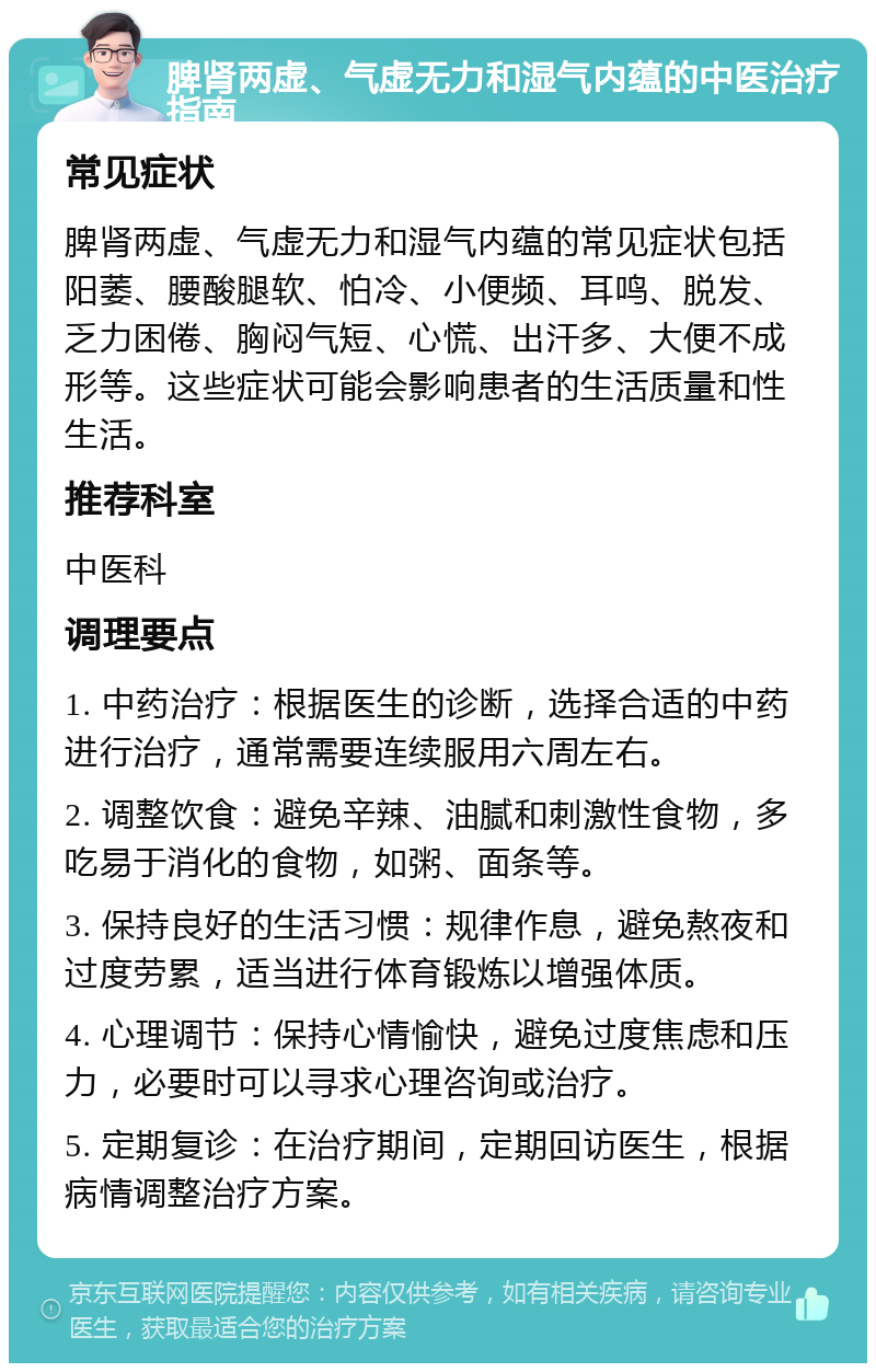 脾肾两虚、气虚无力和湿气内蕴的中医治疗指南 常见症状 脾肾两虚、气虚无力和湿气内蕴的常见症状包括阳萎、腰酸腿软、怕冷、小便频、耳鸣、脱发、乏力困倦、胸闷气短、心慌、出汗多、大便不成形等。这些症状可能会影响患者的生活质量和性生活。 推荐科室 中医科 调理要点 1. 中药治疗：根据医生的诊断，选择合适的中药进行治疗，通常需要连续服用六周左右。 2. 调整饮食：避免辛辣、油腻和刺激性食物，多吃易于消化的食物，如粥、面条等。 3. 保持良好的生活习惯：规律作息，避免熬夜和过度劳累，适当进行体育锻炼以增强体质。 4. 心理调节：保持心情愉快，避免过度焦虑和压力，必要时可以寻求心理咨询或治疗。 5. 定期复诊：在治疗期间，定期回访医生，根据病情调整治疗方案。