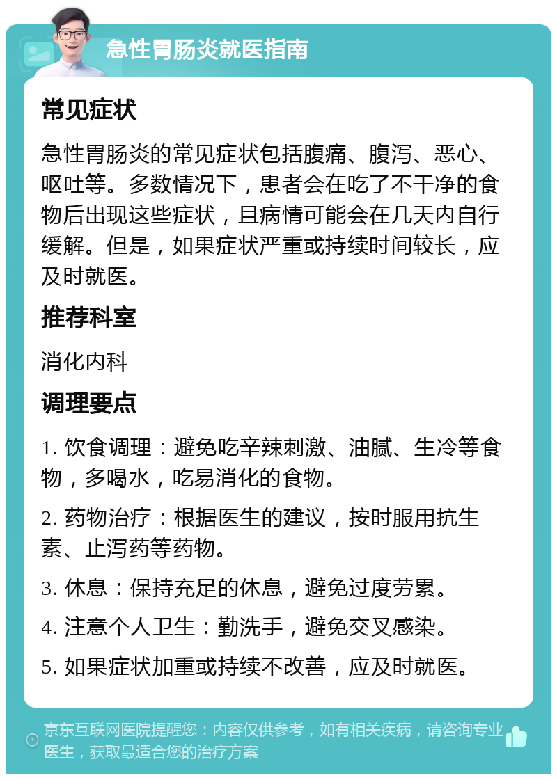 急性胃肠炎就医指南 常见症状 急性胃肠炎的常见症状包括腹痛、腹泻、恶心、呕吐等。多数情况下，患者会在吃了不干净的食物后出现这些症状，且病情可能会在几天内自行缓解。但是，如果症状严重或持续时间较长，应及时就医。 推荐科室 消化内科 调理要点 1. 饮食调理：避免吃辛辣刺激、油腻、生冷等食物，多喝水，吃易消化的食物。 2. 药物治疗：根据医生的建议，按时服用抗生素、止泻药等药物。 3. 休息：保持充足的休息，避免过度劳累。 4. 注意个人卫生：勤洗手，避免交叉感染。 5. 如果症状加重或持续不改善，应及时就医。