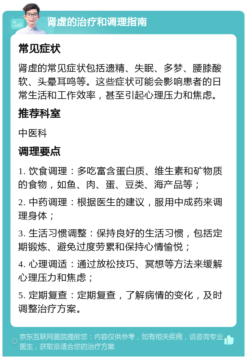 肾虚的治疗和调理指南 常见症状 肾虚的常见症状包括遗精、失眠、多梦、腰膝酸软、头晕耳鸣等。这些症状可能会影响患者的日常生活和工作效率，甚至引起心理压力和焦虑。 推荐科室 中医科 调理要点 1. 饮食调理：多吃富含蛋白质、维生素和矿物质的食物，如鱼、肉、蛋、豆类、海产品等； 2. 中药调理：根据医生的建议，服用中成药来调理身体； 3. 生活习惯调整：保持良好的生活习惯，包括定期锻炼、避免过度劳累和保持心情愉悦； 4. 心理调适：通过放松技巧、冥想等方法来缓解心理压力和焦虑； 5. 定期复查：定期复查，了解病情的变化，及时调整治疗方案。