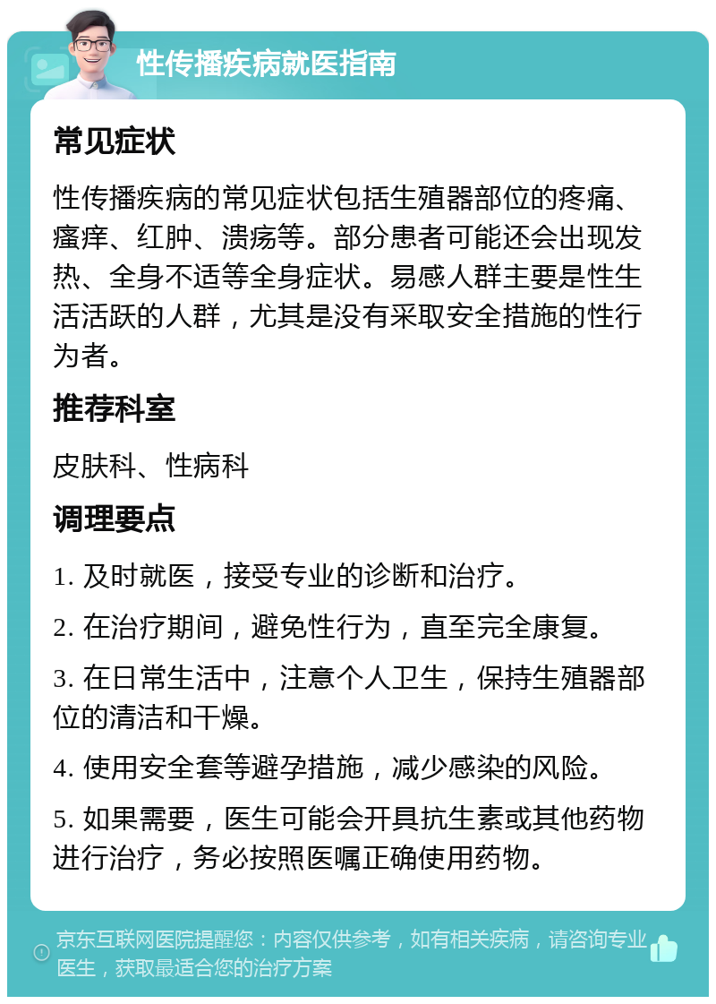 性传播疾病就医指南 常见症状 性传播疾病的常见症状包括生殖器部位的疼痛、瘙痒、红肿、溃疡等。部分患者可能还会出现发热、全身不适等全身症状。易感人群主要是性生活活跃的人群，尤其是没有采取安全措施的性行为者。 推荐科室 皮肤科、性病科 调理要点 1. 及时就医，接受专业的诊断和治疗。 2. 在治疗期间，避免性行为，直至完全康复。 3. 在日常生活中，注意个人卫生，保持生殖器部位的清洁和干燥。 4. 使用安全套等避孕措施，减少感染的风险。 5. 如果需要，医生可能会开具抗生素或其他药物进行治疗，务必按照医嘱正确使用药物。