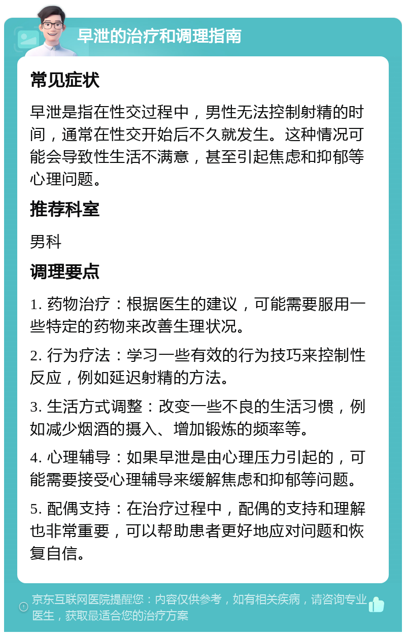 早泄的治疗和调理指南 常见症状 早泄是指在性交过程中，男性无法控制射精的时间，通常在性交开始后不久就发生。这种情况可能会导致性生活不满意，甚至引起焦虑和抑郁等心理问题。 推荐科室 男科 调理要点 1. 药物治疗：根据医生的建议，可能需要服用一些特定的药物来改善生理状况。 2. 行为疗法：学习一些有效的行为技巧来控制性反应，例如延迟射精的方法。 3. 生活方式调整：改变一些不良的生活习惯，例如减少烟酒的摄入、增加锻炼的频率等。 4. 心理辅导：如果早泄是由心理压力引起的，可能需要接受心理辅导来缓解焦虑和抑郁等问题。 5. 配偶支持：在治疗过程中，配偶的支持和理解也非常重要，可以帮助患者更好地应对问题和恢复自信。