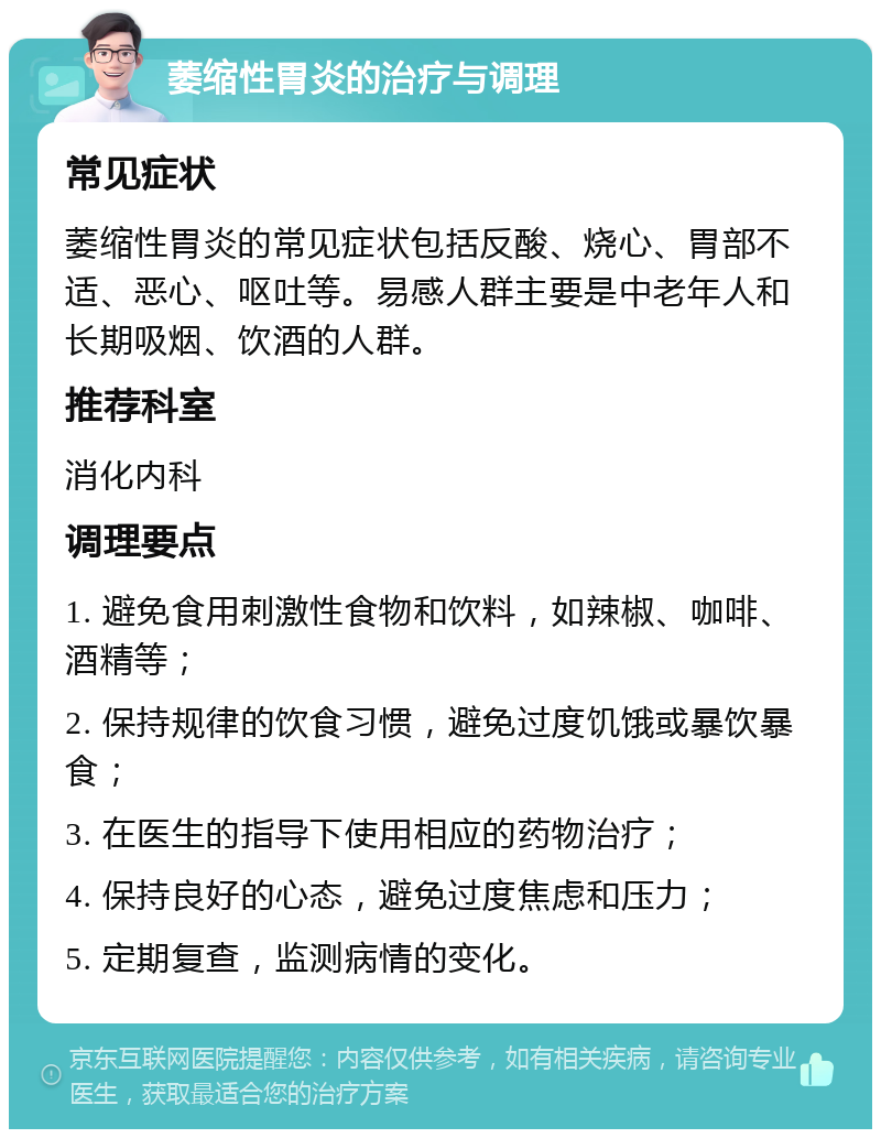 萎缩性胃炎的治疗与调理 常见症状 萎缩性胃炎的常见症状包括反酸、烧心、胃部不适、恶心、呕吐等。易感人群主要是中老年人和长期吸烟、饮酒的人群。 推荐科室 消化内科 调理要点 1. 避免食用刺激性食物和饮料，如辣椒、咖啡、酒精等； 2. 保持规律的饮食习惯，避免过度饥饿或暴饮暴食； 3. 在医生的指导下使用相应的药物治疗； 4. 保持良好的心态，避免过度焦虑和压力； 5. 定期复查，监测病情的变化。