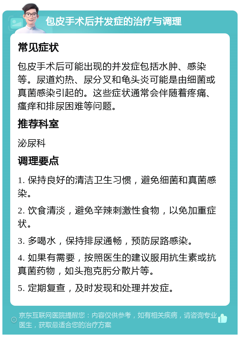 包皮手术后并发症的治疗与调理 常见症状 包皮手术后可能出现的并发症包括水肿、感染等。尿道灼热、尿分叉和龟头炎可能是由细菌或真菌感染引起的。这些症状通常会伴随着疼痛、瘙痒和排尿困难等问题。 推荐科室 泌尿科 调理要点 1. 保持良好的清洁卫生习惯，避免细菌和真菌感染。 2. 饮食清淡，避免辛辣刺激性食物，以免加重症状。 3. 多喝水，保持排尿通畅，预防尿路感染。 4. 如果有需要，按照医生的建议服用抗生素或抗真菌药物，如头孢克肟分散片等。 5. 定期复查，及时发现和处理并发症。