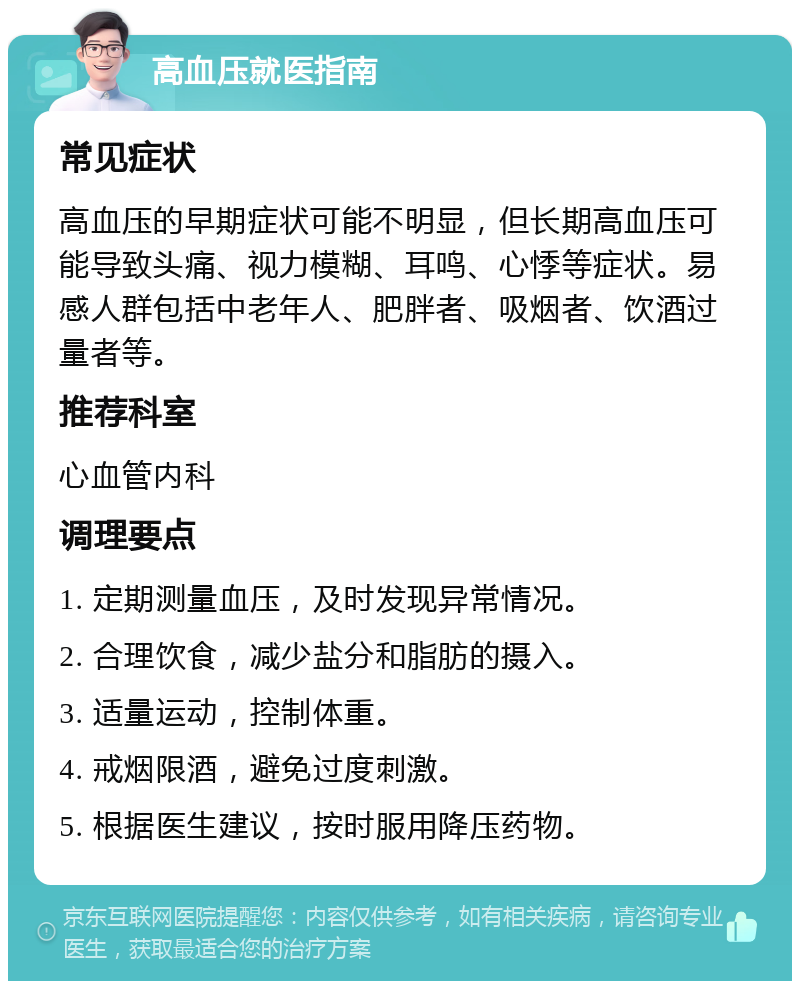 高血压就医指南 常见症状 高血压的早期症状可能不明显，但长期高血压可能导致头痛、视力模糊、耳鸣、心悸等症状。易感人群包括中老年人、肥胖者、吸烟者、饮酒过量者等。 推荐科室 心血管内科 调理要点 1. 定期测量血压，及时发现异常情况。 2. 合理饮食，减少盐分和脂肪的摄入。 3. 适量运动，控制体重。 4. 戒烟限酒，避免过度刺激。 5. 根据医生建议，按时服用降压药物。