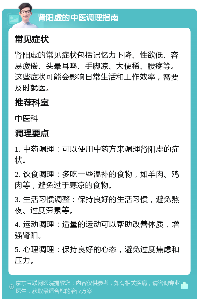 肾阳虚的中医调理指南 常见症状 肾阳虚的常见症状包括记忆力下降、性欲低、容易疲倦、头晕耳鸣、手脚凉、大便稀、腰疼等。这些症状可能会影响日常生活和工作效率，需要及时就医。 推荐科室 中医科 调理要点 1. 中药调理：可以使用中药方来调理肾阳虚的症状。 2. 饮食调理：多吃一些温补的食物，如羊肉、鸡肉等，避免过于寒凉的食物。 3. 生活习惯调整：保持良好的生活习惯，避免熬夜、过度劳累等。 4. 运动调理：适量的运动可以帮助改善体质，增强肾阳。 5. 心理调理：保持良好的心态，避免过度焦虑和压力。