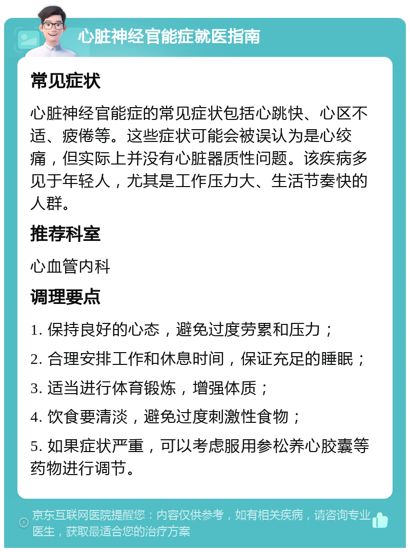 心脏神经官能症就医指南 常见症状 心脏神经官能症的常见症状包括心跳快、心区不适、疲倦等。这些症状可能会被误认为是心绞痛，但实际上并没有心脏器质性问题。该疾病多见于年轻人，尤其是工作压力大、生活节奏快的人群。 推荐科室 心血管内科 调理要点 1. 保持良好的心态，避免过度劳累和压力； 2. 合理安排工作和休息时间，保证充足的睡眠； 3. 适当进行体育锻炼，增强体质； 4. 饮食要清淡，避免过度刺激性食物； 5. 如果症状严重，可以考虑服用参松养心胶囊等药物进行调节。