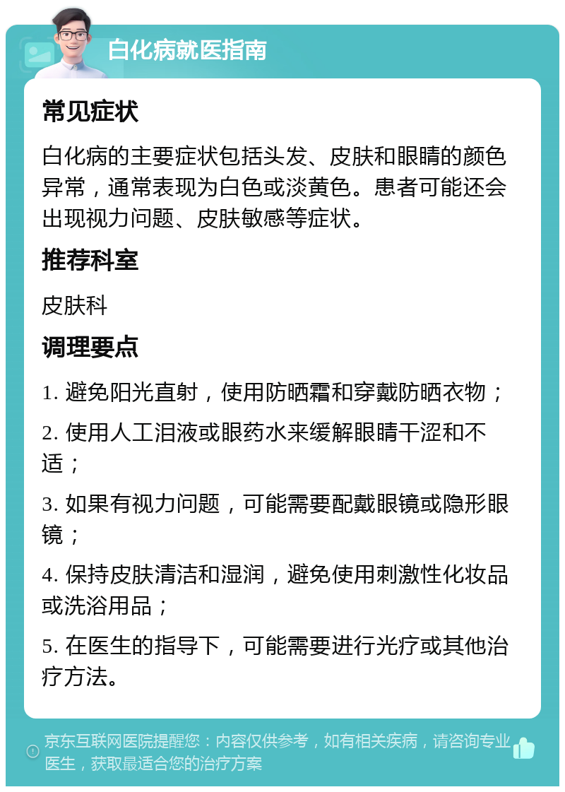 白化病就医指南 常见症状 白化病的主要症状包括头发、皮肤和眼睛的颜色异常，通常表现为白色或淡黄色。患者可能还会出现视力问题、皮肤敏感等症状。 推荐科室 皮肤科 调理要点 1. 避免阳光直射，使用防晒霜和穿戴防晒衣物； 2. 使用人工泪液或眼药水来缓解眼睛干涩和不适； 3. 如果有视力问题，可能需要配戴眼镜或隐形眼镜； 4. 保持皮肤清洁和湿润，避免使用刺激性化妆品或洗浴用品； 5. 在医生的指导下，可能需要进行光疗或其他治疗方法。