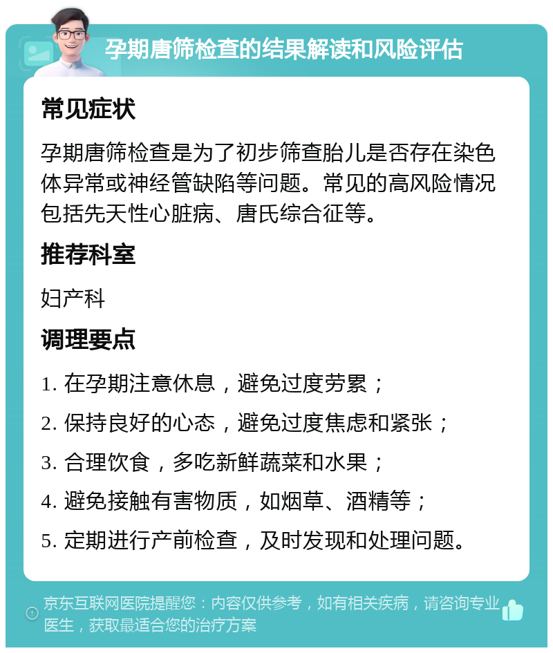 孕期唐筛检查的结果解读和风险评估 常见症状 孕期唐筛检查是为了初步筛查胎儿是否存在染色体异常或神经管缺陷等问题。常见的高风险情况包括先天性心脏病、唐氏综合征等。 推荐科室 妇产科 调理要点 1. 在孕期注意休息，避免过度劳累； 2. 保持良好的心态，避免过度焦虑和紧张； 3. 合理饮食，多吃新鲜蔬菜和水果； 4. 避免接触有害物质，如烟草、酒精等； 5. 定期进行产前检查，及时发现和处理问题。