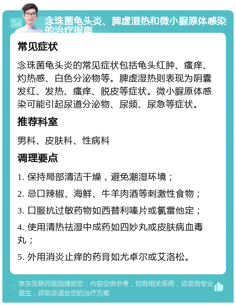 念珠菌龟头炎、脾虚湿热和微小脲原体感染的治疗指南 常见症状 念珠菌龟头炎的常见症状包括龟头红肿、瘙痒、灼热感、白色分泌物等。脾虚湿热则表现为阴囊发红、发热、瘙痒、脱皮等症状。微小脲原体感染可能引起尿道分泌物、尿频、尿急等症状。 推荐科室 男科、皮肤科、性病科 调理要点 1. 保持局部清洁干燥，避免潮湿环境； 2. 忌口辣椒、海鲜、牛羊肉酒等刺激性食物； 3. 口服抗过敏药物如西替利嗪片或氯雷他定； 4. 使用清热祛湿中成药如四妙丸或皮肤病血毒丸； 5. 外用消炎止痒的药膏如尤卓尔或艾洛松。