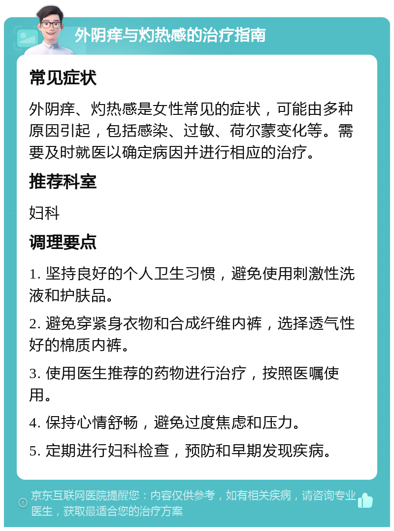 外阴痒与灼热感的治疗指南 常见症状 外阴痒、灼热感是女性常见的症状，可能由多种原因引起，包括感染、过敏、荷尔蒙变化等。需要及时就医以确定病因并进行相应的治疗。 推荐科室 妇科 调理要点 1. 坚持良好的个人卫生习惯，避免使用刺激性洗液和护肤品。 2. 避免穿紧身衣物和合成纤维内裤，选择透气性好的棉质内裤。 3. 使用医生推荐的药物进行治疗，按照医嘱使用。 4. 保持心情舒畅，避免过度焦虑和压力。 5. 定期进行妇科检查，预防和早期发现疾病。