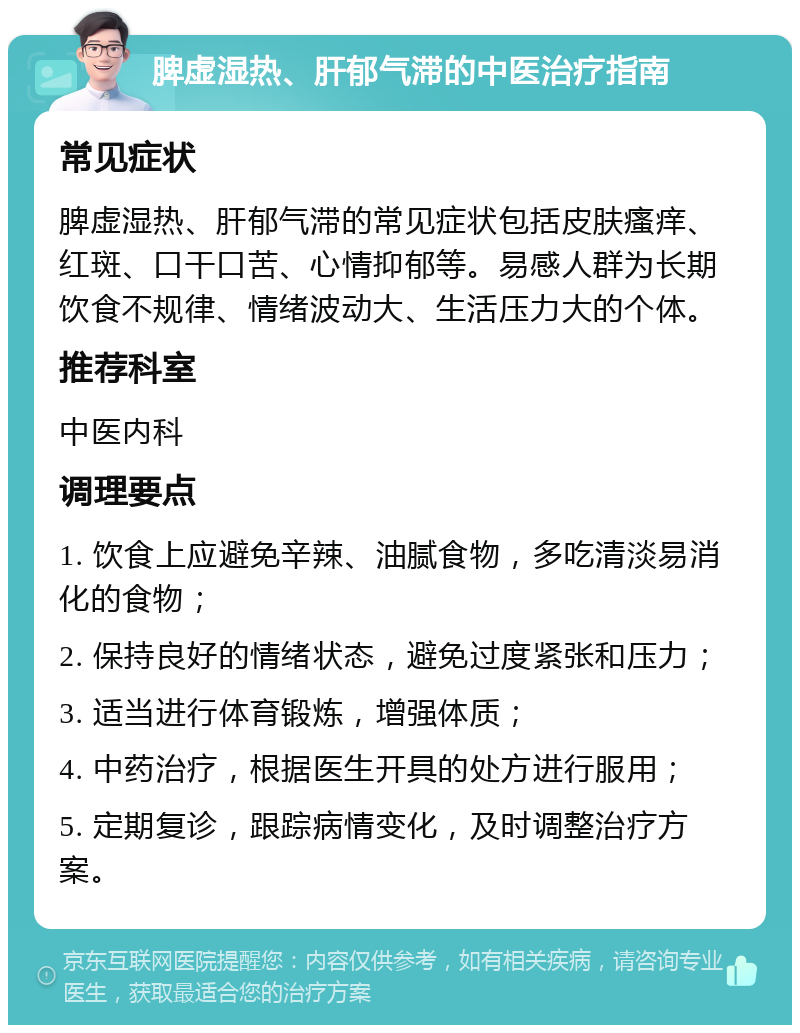 脾虚湿热、肝郁气滞的中医治疗指南 常见症状 脾虚湿热、肝郁气滞的常见症状包括皮肤瘙痒、红斑、口干口苦、心情抑郁等。易感人群为长期饮食不规律、情绪波动大、生活压力大的个体。 推荐科室 中医内科 调理要点 1. 饮食上应避免辛辣、油腻食物，多吃清淡易消化的食物； 2. 保持良好的情绪状态，避免过度紧张和压力； 3. 适当进行体育锻炼，增强体质； 4. 中药治疗，根据医生开具的处方进行服用； 5. 定期复诊，跟踪病情变化，及时调整治疗方案。