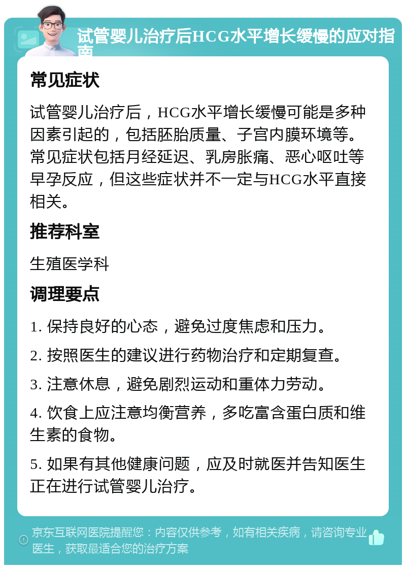 试管婴儿治疗后HCG水平增长缓慢的应对指南 常见症状 试管婴儿治疗后，HCG水平增长缓慢可能是多种因素引起的，包括胚胎质量、子宫内膜环境等。常见症状包括月经延迟、乳房胀痛、恶心呕吐等早孕反应，但这些症状并不一定与HCG水平直接相关。 推荐科室 生殖医学科 调理要点 1. 保持良好的心态，避免过度焦虑和压力。 2. 按照医生的建议进行药物治疗和定期复查。 3. 注意休息，避免剧烈运动和重体力劳动。 4. 饮食上应注意均衡营养，多吃富含蛋白质和维生素的食物。 5. 如果有其他健康问题，应及时就医并告知医生正在进行试管婴儿治疗。