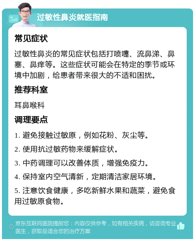 过敏性鼻炎就医指南 常见症状 过敏性鼻炎的常见症状包括打喷嚏、流鼻涕、鼻塞、鼻痒等。这些症状可能会在特定的季节或环境中加剧，给患者带来很大的不适和困扰。 推荐科室 耳鼻喉科 调理要点 1. 避免接触过敏原，例如花粉、灰尘等。 2. 使用抗过敏药物来缓解症状。 3. 中药调理可以改善体质，增强免疫力。 4. 保持室内空气清新，定期清洁家居环境。 5. 注意饮食健康，多吃新鲜水果和蔬菜，避免食用过敏原食物。