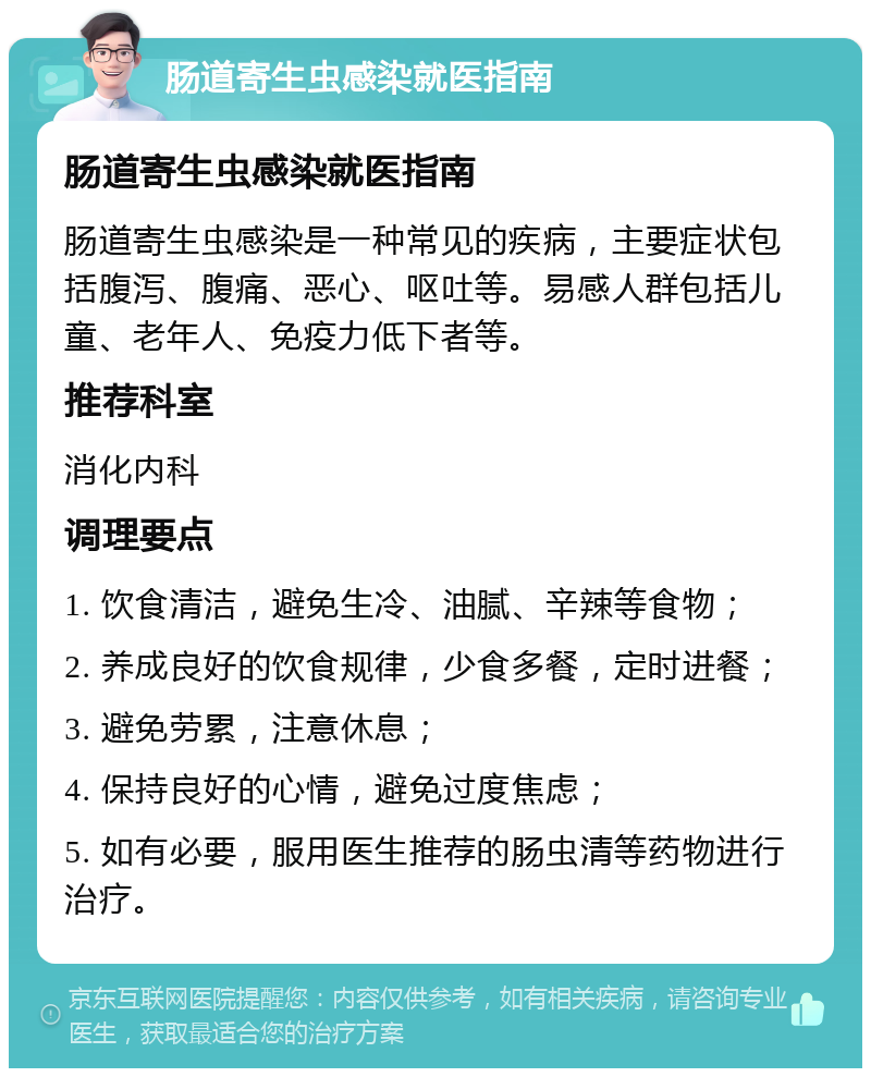 肠道寄生虫感染就医指南 肠道寄生虫感染就医指南 肠道寄生虫感染是一种常见的疾病，主要症状包括腹泻、腹痛、恶心、呕吐等。易感人群包括儿童、老年人、免疫力低下者等。 推荐科室 消化内科 调理要点 1. 饮食清洁，避免生冷、油腻、辛辣等食物； 2. 养成良好的饮食规律，少食多餐，定时进餐； 3. 避免劳累，注意休息； 4. 保持良好的心情，避免过度焦虑； 5. 如有必要，服用医生推荐的肠虫清等药物进行治疗。