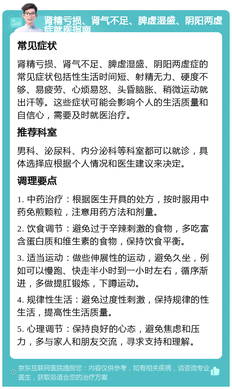 肾精亏损、肾气不足、脾虚湿盛、阴阳两虚症就医指南 常见症状 肾精亏损、肾气不足、脾虚湿盛、阴阳两虚症的常见症状包括性生活时间短、射精无力、硬度不够、易疲劳、心烦易怒、头昏脑胀、稍微运动就出汗等。这些症状可能会影响个人的生活质量和自信心，需要及时就医治疗。 推荐科室 男科、泌尿科、内分泌科等科室都可以就诊，具体选择应根据个人情况和医生建议来决定。 调理要点 1. 中药治疗：根据医生开具的处方，按时服用中药免煎颗粒，注意用药方法和剂量。 2. 饮食调节：避免过于辛辣刺激的食物，多吃富含蛋白质和维生素的食物，保持饮食平衡。 3. 适当运动：做些伸展性的运动，避免久坐，例如可以慢跑、快走半小时到一小时左右，循序渐进，多做提肛锻炼，下蹲运动。 4. 规律性生活：避免过度性刺激，保持规律的性生活，提高性生活质量。 5. 心理调节：保持良好的心态，避免焦虑和压力，多与家人和朋友交流，寻求支持和理解。