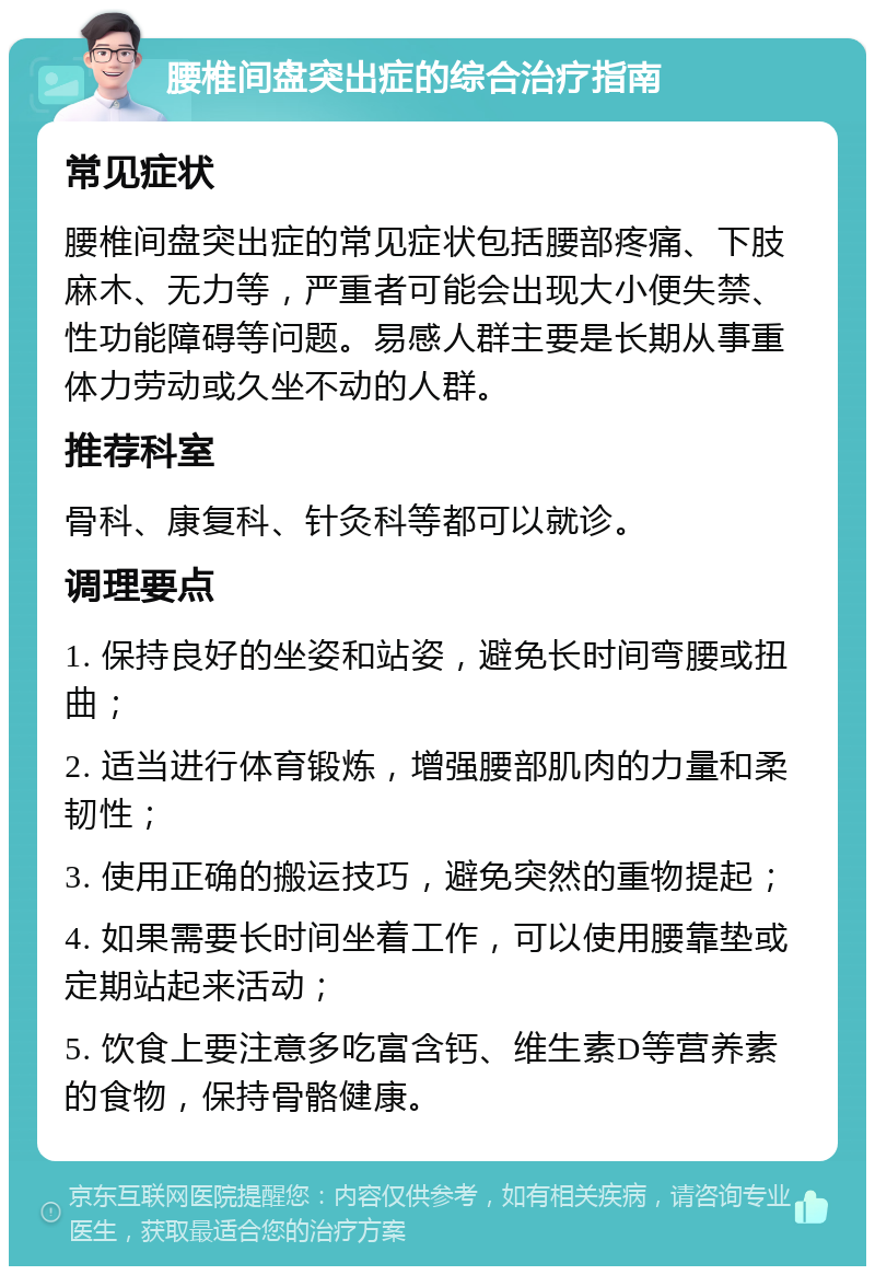 腰椎间盘突出症的综合治疗指南 常见症状 腰椎间盘突出症的常见症状包括腰部疼痛、下肢麻木、无力等，严重者可能会出现大小便失禁、性功能障碍等问题。易感人群主要是长期从事重体力劳动或久坐不动的人群。 推荐科室 骨科、康复科、针灸科等都可以就诊。 调理要点 1. 保持良好的坐姿和站姿，避免长时间弯腰或扭曲； 2. 适当进行体育锻炼，增强腰部肌肉的力量和柔韧性； 3. 使用正确的搬运技巧，避免突然的重物提起； 4. 如果需要长时间坐着工作，可以使用腰靠垫或定期站起来活动； 5. 饮食上要注意多吃富含钙、维生素D等营养素的食物，保持骨骼健康。